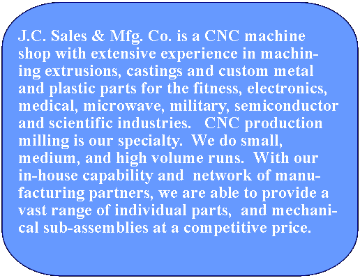 Speech Bubble: Rectangle with Corners Rounded: J.C. Sales & Mfg. Co. is a CNC machine shop with extensive experience in machining extrusions, castings and custom metal and plastic parts for the fitness, electronics, medical, microwave, military, semiconductor and scientific industries.   CNC production milling is our specialty.  We do small,         medium, and high volume runs.  With our  in-house capability and  network of manufacturing partners, we are able to provide a vast range of individual parts,  and mechanical sub-assemblies at a competitive price. 